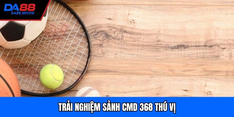 Trải nghiệm sảnh CMD 368 thú vị